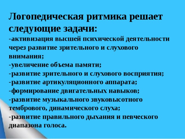     Логопедическая ритмика решает следующие задачи:  -активизация высшей психической деятельности через развитие зрительного и слухового внимания;  -увеличение объема памяти;  -развитие зрительного и слухового восприятия;  -развитие артикуляционного аппарата;  -формирование двигательных навыков;  -развитие музыкального звуковысотного тембрового, динамического слуха;  -развитие правильного дыхания и певческого диапазона голоса.      