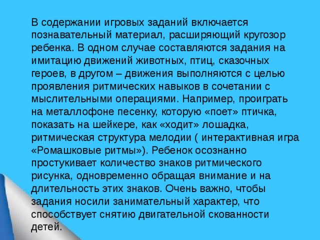  В содержании игровых заданий включается познавательный материал, расширяющий кругозор ребенка. В одном случае составляются задания на имитацию движений животных, птиц, сказочных героев, в другом – движения выполняются с целью проявления ритмических навыков в сочетании с мыслительными операциями. Например, проиграть на металлофоне песенку, которую «поет» птичка, показать на шейкере, как «ходит» лошадка, ритмическая структура мелодии ( интерактивная игра «Ромашковые ритмы»). Ребенок осознанно простукивает количество знаков ритмического рисунка, одновременно обращая внимание и на длительность этих знаков. Очень важно, чтобы задания носили занимательный характер, что способствует снятию двигательной скованности детей.  
