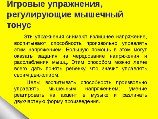  Игровые упражнения, регулирующие мышечный тонус    Эти упражнения снимают излишнее напряжение, воспитывают способность произвольно управлять этим напряжением. Большую помощь в этом могут оказать задания на чередование напряжения и расслабления мышц. Этим способом можно легче всего дать понять ребенку, что значит управлять своим движением.  Цель: воспитывать способность произвольно управлять мышечным напряжением; умение реагировать на акцент в музыке и различать двухчастную форму произведения. 