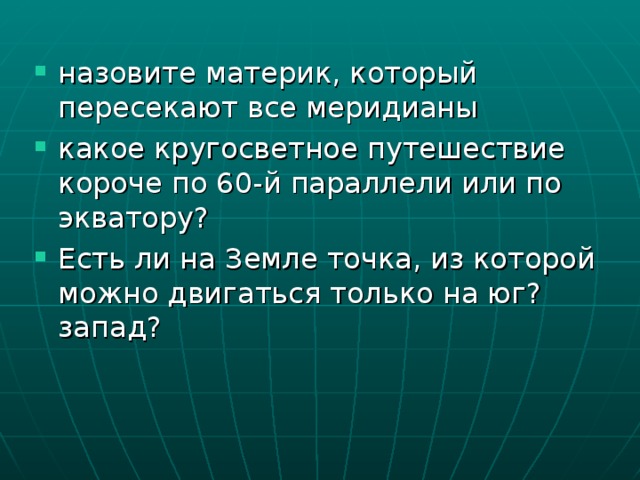 назовите материк, который пересекают все меридианы какое кругосветное путешествие короче по 60-й параллели или по экватору? Есть ли на Земле точка, из которой можно двигаться только на юг? запад? 