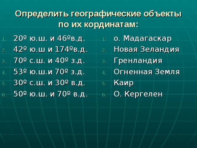 Определить географические объекты по их кординатам: 20º ю.ш. и 46ºв.д. 42º ю.ш и 174ºв.д. 70º с.ш. и 40º з.д. 53º ю.ш.и 70º з.д. 30º с.ш. и 30º в.д. 50º ю.ш. и 70º в.д.           о. Мадагаскар Новая Зеландия Гренландия Огненная Земля Каир О. Кергелен  