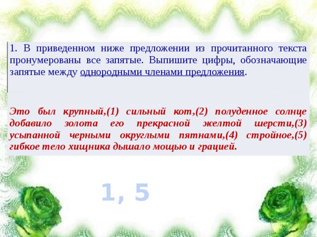 1. В приведенном ниже предложении из прочитанного текста пронумерованы все запятые. Выпишите цифры, обозначающие запятые между однородными членами предложения . Это был крупный,(1) сильный кот,(2) полуденное солнце добавило золота его прекрасной желтой шерсти,(3) усыпанной черными округлыми пятнами,(4) стройное,(5) гибкое тело хищника дышало мощью и грацией. 1, 5 