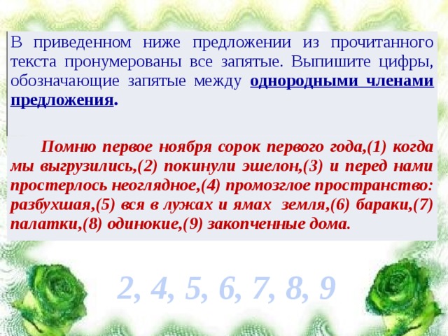 В приведенном ниже предложении из прочитанного текста пронумерованы все запятые. Выпишите цифры, обозначающие запятые между однородными членами предложения .  Помню первое ноября сорок первого года,(1) когда мы выгрузились,(2) покинули эшелон,(3) и перед нами простерлось неоглядное,(4) промозглое пространство: разбухшая,(5) вся в лужах и ямах земля,(6) бараки,(7) палатки,(8) одинокие,(9) закопченные дома. 2, 4, 5, 6, 7, 8, 9 