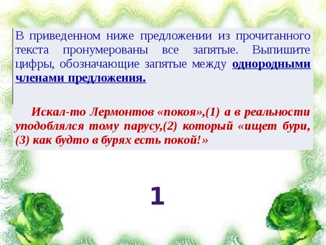 В приведенном ниже предложении из прочитанного текста пронумерованы все запятые. Выпишите цифры, обозначающие запятые между однородными членами предложения.  Искал-то Лермонтов «покоя»,(1) а в реальности уподоблялся тому парусу,(2) который «ищет бури,(3) как будто в бурях есть покой!» 1 