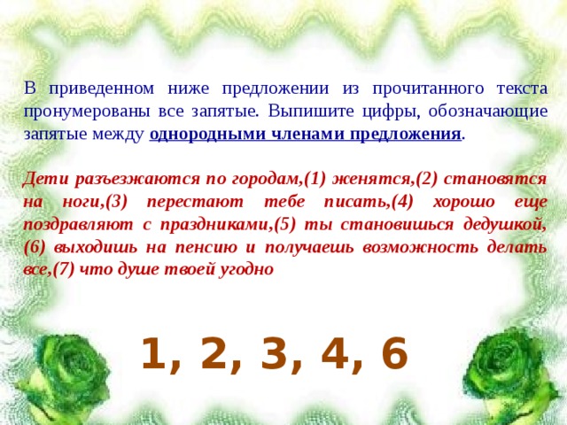 В приведенном ниже предложении из прочитанного текста пронумерованы все запятые. Выпишите цифры, обозначающие запятые между однородными членами предложения .  Дети разъезжаются по городам,(1) женятся,(2) становятся на ноги,(3) перестают тебе писать,(4) хорошо еще поздравляют с праздниками,(5) ты становишься дедушкой,(6) выходишь на пенсию и получаешь возможность делать все,(7) что душе твоей угодно  1, 2, 3, 4, 6 