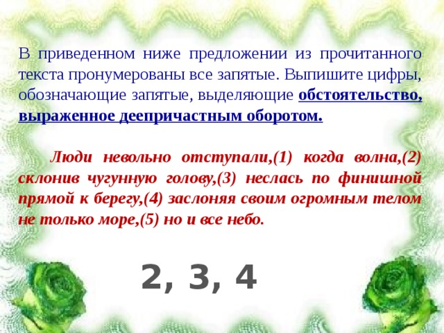В приведенном ниже предложении из прочитанного текста пронумерованы все запятые. Выпишите цифры, обозначающие запятые, выделяющие обстоятельство, выраженное деепричастным оборотом.   Люди невольно отступали,(1) когда волна,(2) склонив чугунную голову,(3) неслась по финишной прямой к берегу,(4) заслоняя своим огромным телом не только море,(5) но и все небо.  2, 3, 4 