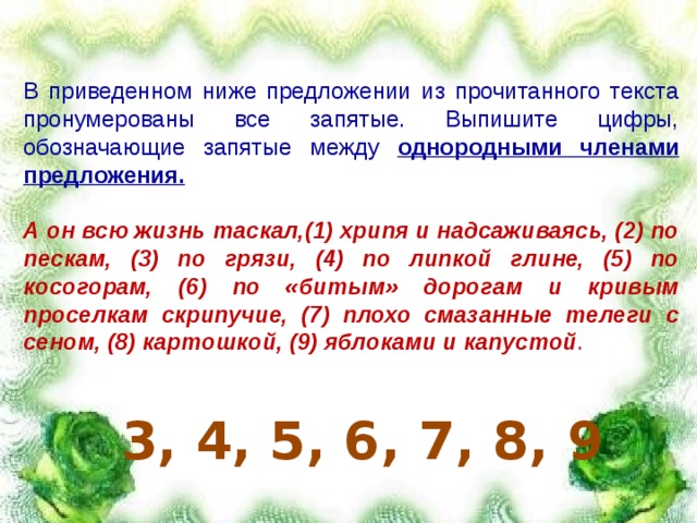 В приведенном ниже предложении из прочитанного текста пронумерованы все запятые. Выпишите цифры, обозначающие запятые между однородными членами предложения.  А он всю жизнь таскал,(1) хрипя и надсаживаясь, (2) по пескам, (3) по грязи, (4) по липкой глине, (5) по косогорам, (6) по «битым» дорогам и кривым проселкам скрипучие, (7) плохо смазанные телеги с сеном, (8) картошкой, (9) яблоками и капустой . 3, 4, 5, 6, 7, 8, 9 