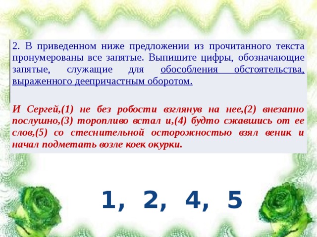 2. В приведенном ниже предложении из прочитанного текста пронумерованы все запятые. Выпишите цифры, обозначающие запятые, служащие для обособления обстоятельства, выраженного деепричастным оборотом. И Сергей,(1) не без робости взглянув на нее,(2) внезапно послушно,(3) торопливо встал и,(4) будто сжавшись от ее слов,(5) со стеснительной осторожностью взял веник и начал подметать возле коек окурки. 1, 2, 4, 5 