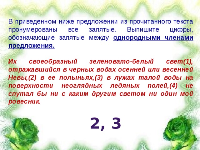 В приведенном ниже предложении из прочитанного текста пронумерованы все запятые. Выпишите цифры, обозначающие запятые между однородными членами предложения.  Их своеобразный зеленовато-белый свет(1), отражавшийся в черных водах осенней или весенней Невы,(2) в ее полыньях,(3) в лужах талой воды на поверхности неоглядных ледяных полей,(4) не спутал бы ни с каким другим светом ни один мой ровесник.   2, 3 