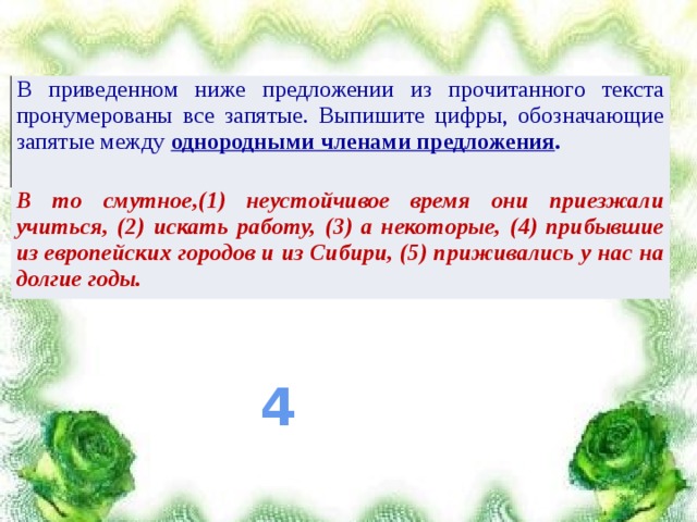 В приведенном ниже предложении из прочитанного текста пронумерованы все запятые. Выпишите цифры, обозначающие запятые между однородными членами предложения . В то смутное,(1) неустойчивое время они приезжали учиться, (2) искать работу, (3) а некоторые, (4) прибывшие из европейских городов и из Сибири, (5) приживались у нас на долгие годы. 4 