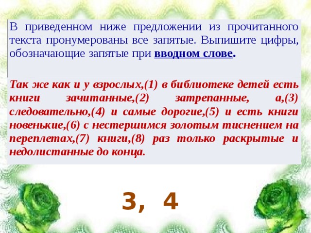 В приведенном ниже предложении из прочитанного текста пронумерованы все запятые. Выпишите цифры, обозначающие запятые при вводном слове . Так же как и у взрослых,(1) в библиотеке детей есть книги зачитанные,(2) затрепанные, а,(3) следовательно,(4) и самые дорогие,(5) и есть книги новенькие,(6) с нестершимся золотым тиснением на переплетах,(7) книги,(8) раз только раскрытые и недолистанные до конца. 3, 4 