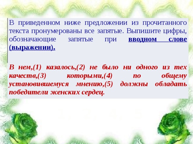 В приведенном ниже предложении из прочитанного текста пронумерованы все запятые. Выпишите цифры, обозначающие запятые при вводном слове (выражении). В нем,(1) казалось,(2) не было ни одного из тех качеств,(3) которыми,(4) по общему установившемуся мнению,(5) должны обладать победители женских сердец. 1, 2, 4, 5 