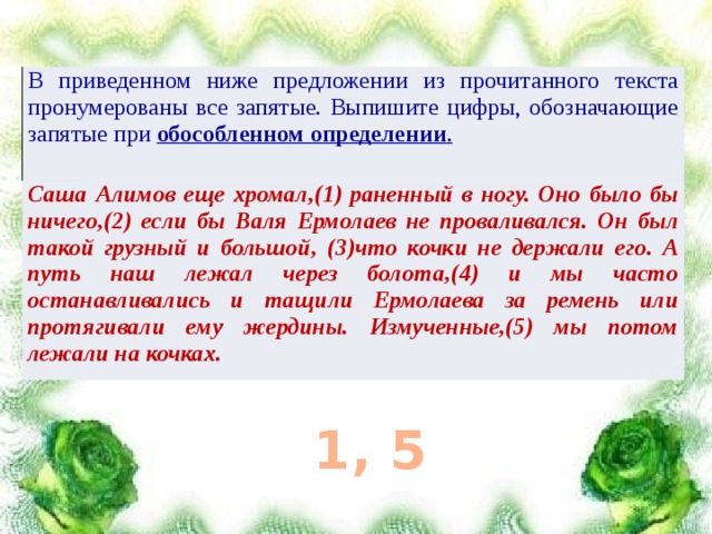 В приведенном ниже предложении из прочитанного текста пронумерованы все запятые. Выпишите цифры, обозначающие запятые при обособленном определении . Саша Алимов еще хромал,(1) раненный в ногу. Оно было бы ничего,(2) если бы Валя Ермолаев не проваливался. Он был такой грузный и большой, (3)что кочки не держали его. А путь наш лежал через болота,(4) и мы часто останавливались и тащили Ермолаева за ремень или протягивали ему жердины. Измученные,(5) мы потом лежали на кочках. 1, 5 