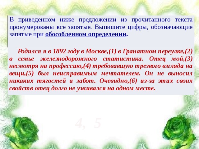 В приведенном ниже предложении из прочитанного текста пронумерованы все запятые. Выпишите цифры, обозначающие запятые при обособленном определении .  Родился я в 1892 году в Москве,(1) в Гранатном переулке,(2) в семье железнодорожного статистика. Отец мой,(3) несмотря на профессию,(4) требовавшую трезвого взгляда на вещи,(5) был неисправимым мечтателем. Он не выносил никаких тягостей и забот. Очевидно,(6) из-за этих своих свойств отец долго не уживался на одном месте. 4, 5 