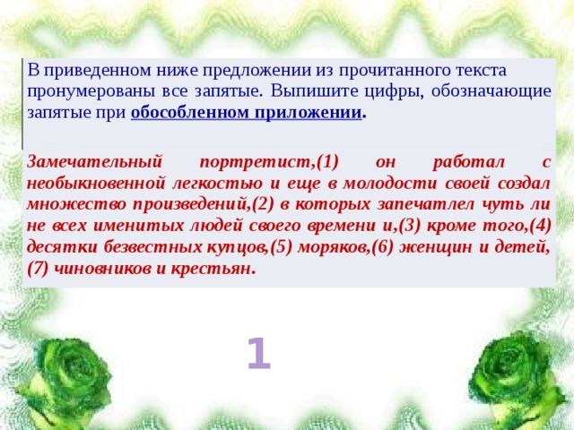 В приведенном ниже предложении из прочитанного текста пронумерованы все запятые. Выпишите цифры, обозначающие запятые при обособленном приложении . Замечательный портретист,(1) он работал с необыкновенной легкостью и еще в молодости своей создал множество произведений,(2) в которых запечатлел чуть ли не всех именитых людей своего времени и,(3) кроме того,(4) десятки безвестных купцов,(5) моряков,(6) женщин и детей,(7) чиновников и крестьян. 1 