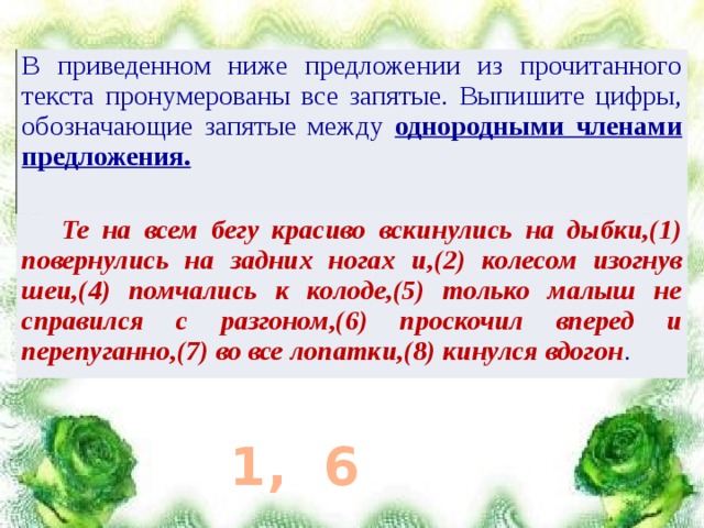 В приведенном ниже предложении из прочитанного текста пронумерованы все запятые. Выпишите цифры, обозначающие запятые между однородными членами предложения.  Те на всем бегу красиво вскинулись на дыбки,(1) повернулись на задних ногах и,(2) колесом изогнув шеи,(4) помчались к колоде,(5) только малыш не справился с разгоном,(6) проскочил вперед и перепуганно,(7) во все лопатки,(8) кинулся вдогон . 1, 6 