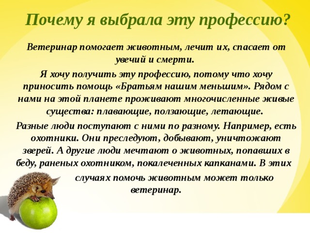  Почему я выбрала эту профессию? Ветеринар помогает животным, лечит их, спасает от увечий и смерти. Я хочу получить эту профессию, потому что хочу приносить помощь «Братьям нашим меньшим». Рядом с нами на этой планете проживают многочисленные живые существа: плавающие, ползающие, летающие. Разные люди поступают с ними по разному. Например, есть охотники. Они преследуют, добывают, уничтожают зверей. А другие люди мечтают о животных, попавших в беду, раненых охотником, покалеченных капканами. В этих  случаях помочь животным может только ветеринар.  