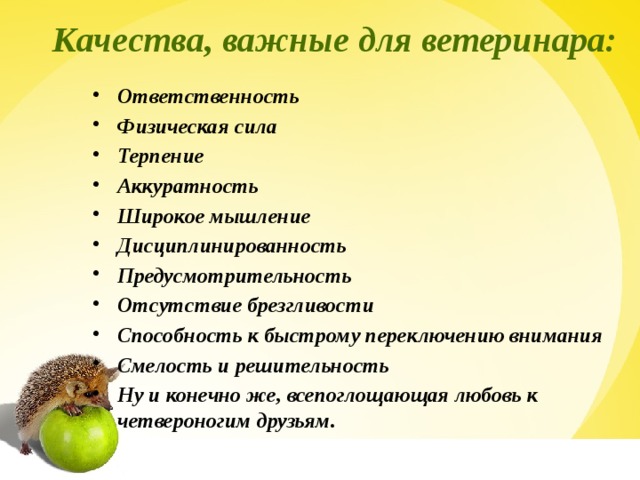  Качества, важные для ветеринара: Ответственность Физическая сила Терпение Аккуратность Широкое мышление Дисциплинированность Предусмотрительность Отсутствие брезгливости Способность к быстрому переключению внимания Смелость и решительность Ну и конечно же, всепоглощающая любовь к четвероногим друзьям.  