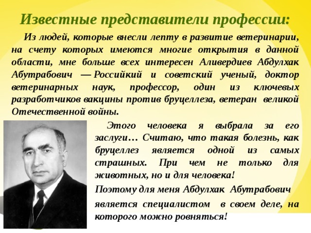 Известные представители профессии: Из людей, которые внесли лепту в развитие ветеринарии, на счету которых имеются многие открытия в данной области, мне больше всех интересен Аливердиев Абдулхак Абутрабович — Российкий и советский ученый, доктор ветеринарных наук, профессор, один из ключевых разработчиков вакцины против бруцеллеза, ветеран великой Отечественной войны. Этого человека я выбрала за его заслуги… Считаю, что такая болезнь, как бруцеллез является одной из самых страшных. При чем не только для животных, но и для человека! Поэтому для меня Абдулхак Абутрабович является специалистом в своем деле, на которого можно ровняться! 17 