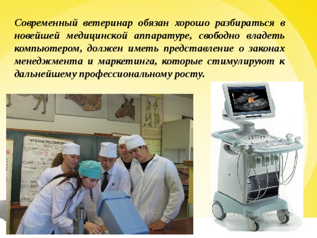 Современный ветеринар обязан хорошо разбираться в новейшей медицинской аппаратуре, свободно владеть компьютером, должен иметь представление о законах менеджмента и маркетинга, которые стимулируют к дальнейшему профессиональному росту. 