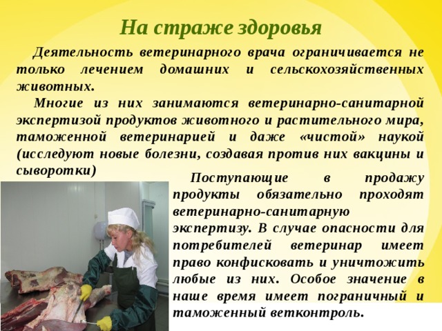 На страже здоровья Деятельность ветеринарного врача ограничивается не только лечением домашних и сельскохозяйственных животных. Многие из них занимаются ветеринарно-санитарной экспертизой продуктов животного и растительного мира, таможенной ветеринарией и даже «чистой» наукой (исследуют новые болезни, создавая против них вакцины и сыворотки) Поступающие в продажу продукты обязательно проходят ветеринарно-санитарную экспертизу. В случае опасности для потребителей ветеринар имеет право конфисковать и уничтожить любые из них. Особое значение в наше время имеет пограничный и таможенный ветконтроль.  