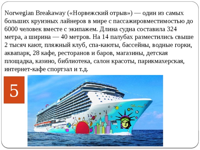 Norwegian Breakaway («Норвежский отрыв») — один из самых больших круизных лайнеров в мире с пассажировместимостью до 6000 человек вместе с экипажем. Длина судна составила 324 метра, а ширина — 40 метров. На 14 палубах разместились свыше 2 тысяч кают, пляжный клуб, спа-каюты, бассейны, водные горки, аквапарк, 28 кафе, ресторанов и баров, магазины, детская площадка, казино, библиотека, салон красоты, парикмахерская, интернет-кафе спортзал и т.д.    5 