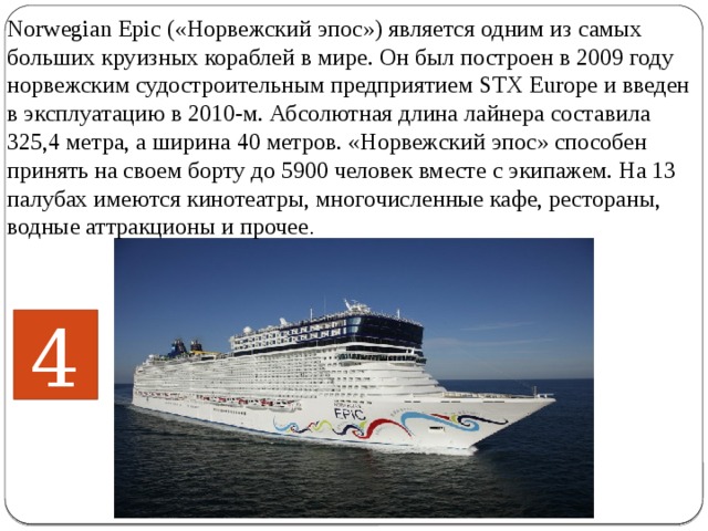 Norwegian Epic («Норвежский эпос») является одним из самых больших круизных кораблей в мире. Он был построен в 2009 году норвежским судостроительным предприятием STX Europe и введен в эксплуатацию в 2010-м. Абсолютная длина лайнера составила 325,4 метра, а ширина 40 метров. «Норвежский эпос» способен принять на своем борту до 5900 человек вместе с экипажем. На 13 палубах имеются кинотеатры, многочисленные кафе, рестораны, водные аттракционы и прочее .    4 
