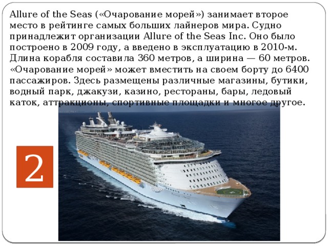 Allure of the Seas («Очарование морей») занимает второе место в рейтинге самых больших лайнеров мира. Судно принадлежит организации Allure of the Seas Inc. Оно было построено в 2009 году, а введено в эксплуатацию в 2010-м. Длина корабля составила 360 метров, а ширина — 60 метров. «Очарование морей» может вместить на своем борту до 6400 пассажиров. Здесь размещены различные магазины, бутики, водный парк, джакузи, казино, рестораны, бары, ледовый каток, аттракционы, спортивные площадки и многое другое.    2 