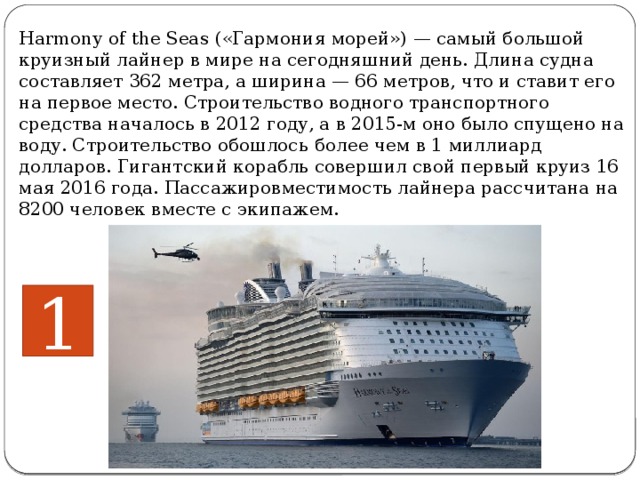 Harmony of the Seas («Гармония морей») — самый большой круизный лайнер в мире на сегодняшний день. Длина судна составляет 362 метра, а ширина — 66 метров, что и ставит его на первое место. Строительство водного транспортного средства началось в 2012 году, а в 2015-м оно было спущено на воду. Строительство обошлось  более чем в 1 миллиард долларов. Гигантский корабль совершил свой первый круиз 16 мая 2016 года. Пассажировместимость лайнера рассчитана на 8200 человек вместе с экипажем.     1 