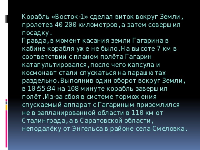 Корабль «Восток-1» сделал виток вокруг Земли, пролетев 40 200 километров, а затем совершил посадку.  Правда, в момент касания земли Гагарина в кабине корабля уже не было. На высоте 7 км в соответствии с планом полёта Гагарин катапультировался, после чего капсула и космонавт стали спускаться на парашютах раздельно. Выполнив один оборот вокруг Земли, в 10:55:34 на 108 минуте корабль завершил полёт. Из-за сбоя в системе торможения спускаемый аппарат с Гагариным приземлился не в запланированной области в 110 км от Сталинграда, а в Саратовской области, неподалёку от Энгельса в районе села Смеловка. 