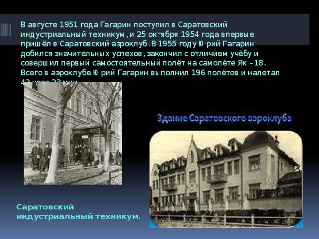 В августе 1951 года Гагарин поступил в Саратовский индустриальный техникум, и 25 октября 1954 года впервые пришёл в Саратовский аэроклуб. В 1955 году Юрий Гагарин добился значительных успехов, закончил с отличием учёбу и совершил первый самостоятельный полёт на самолёте Як - 18. Всего в аэроклубе Юрий Гагарин выполнил 196 полётов и налетал 42 часа 23 мин Саратовский индустриальный техникум. 