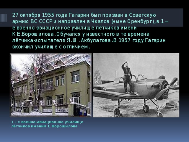 27 октября 1955 года Гагарин был призван в Советскую армию ВС СССР и направлен в Чкалов (ныне Оренбург), в 1 – е военно-авиационное училище лётчиков имени К.Е.Ворошилова. Обучался у известного в те времена лётчика-испытателя Я. Ш. Акбулатова. В 1957 году Гагарин окончил училище с отличием. 1 – е военно-авиационное училище лётчиков имениК.Е.Ворошилова 