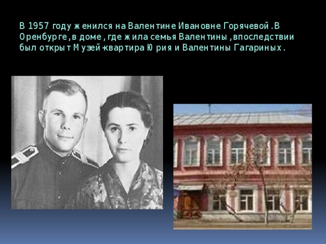 В 1957 году женился на Валентине Ивановне Горячевой. В Оренбурге, в доме, где жила семья Валентины, впоследствии был открыт Музей-квартира Юрия и Валентины Гагариных. 