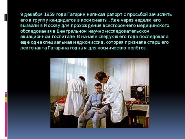 9 декабря 1959 года Гагарин написал рапорт с просьбой зачислить его в группу кандидатов в космонавты. Уже через неделю его вызвали в Москву для прохождения всестороннего медицинского обследования в Центральном научно-исследовательском авиационном госпитале. В начале следующего года последовала ещё одна специальная медкомиссия, которая признала старшего лейтенанта Гагарина годным для космических полётов. 