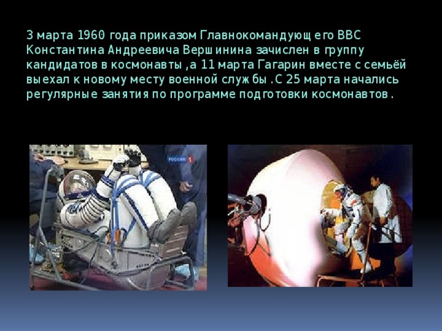3 марта 1960 года приказом Главнокомандующего ВВС Константина Андреевича Вершинина зачислен в группу кандидатов в космонавты, а 11 марта Гагарин вместе с семьёй выехал к новому месту военной службы. С 25 марта начались регулярные занятия по программе подготовки космонавтов. 