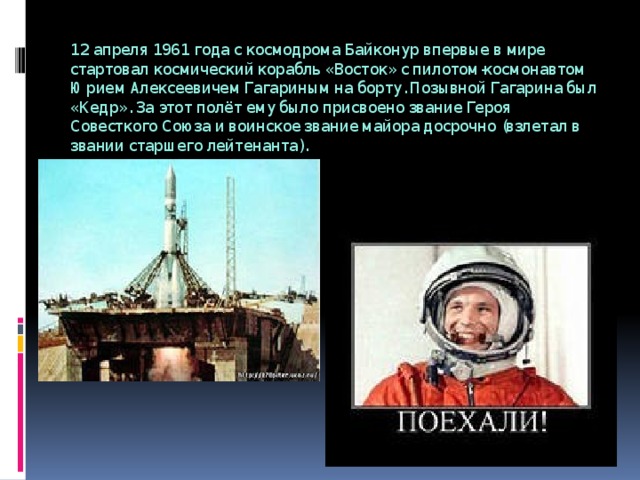 12 апреля 1961 года с космодрома Байконур впервые в мире стартовал космический корабль «Восток» с пилотом-космонавтом Юрием Алексеевичем Гагариным на борту. Позывной Гагарина был «Кедр». За этот полёт ему было присвоено звание Героя Совесткого Союза и воинское звание майора досрочно (взлетал в звании старшего лейтенанта). 