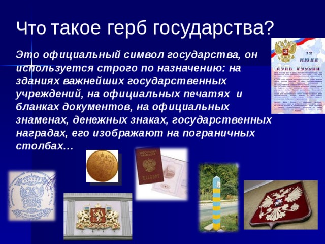 Что  такое герб государства? Это официальный символ государства, он используется строго по назначению: на зданиях важнейших государственных учреждений, на официальных печатях и бланках документов, на официальных знаменах, денежных знаках, государственных наградах, его изображают на пограничных столбах… 