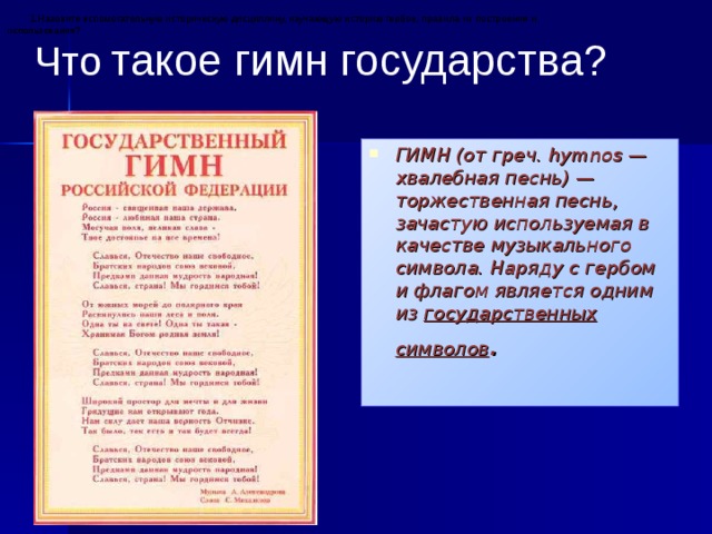 1.Назовите вспомогательную историческую дисциплину, изучающую историю гербов, правила их построения и использования? Что  такое гимн государства? ГИМН (от греч. hymnos — хвалебная песнь) — торжественная песнь, зачастую используемая в качестве музыкального символа. Наряду с гербом и флагом является одним из государственных символов .  