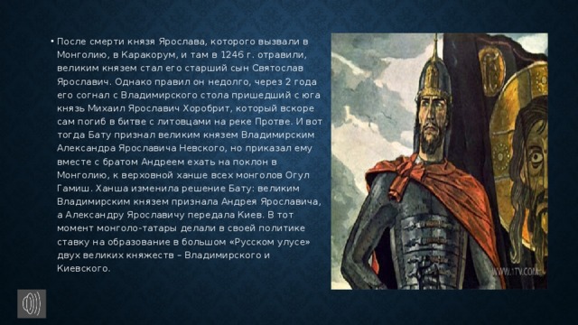 После смерти князя Ярослава, которого вызвали в Монголию, в Каракорум, и там в 1246 г. отравили, великим князем стал его старший сын Святослав Ярославич. Однако правил он недолго, через 2 года его согнал с Владимирского стола пришедший с юга князь Михаил Ярославич Хоробрит, который вскоре сам погиб в битве с литовцами на реке Протве. И вот тогда Бату признал великим князем Владимирским Александра Ярославича Невского, но приказал ему вместе с братом Андреем ехать на поклон в Монголию, к верховной ханше всех монголов Огул Гамиш. Ханша изменила решение Бату: великим Владимирским князем признала Андрея Ярославича, а Александру Ярославичу передала Киев. В тот момент монголо-татары делали в своей политике ставку на образование в большом «Русском улусе» двух великих княжеств – Владимирского и Киевского.   