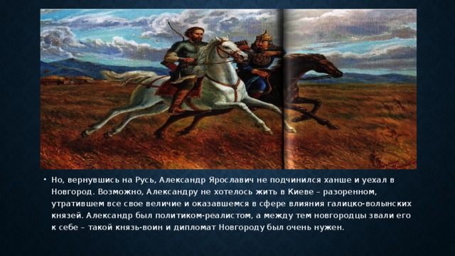 Но, вернувшись на Русь, Александр Ярославич не подчинился ханше и уехал в Новгород. Возможно, Александру не хотелось жить в Киеве – разоренном, утратившем все свое величие и оказавшемся в сфере влияния галицко-волынских князей. Александр был политиком-реалистом, а между тем новгородцы звали его к себе – такой князь-воин и дипломат Новгороду был очень нужен.   
