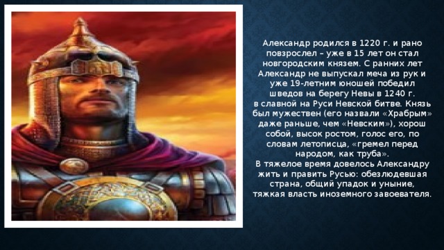 Александр родился в 1220 г. и рано повзрослел – уже в 15 лет он стал новгородским князем. С ранних лет Александр не выпускал меча из рук и уже 19-летним юношей победил шведов на берегу Невы в 1240 г. в славной на Руси Невской битве. Князь был мужествен (его назвали «Храбрым» даже раньше, чем «Невским»), хорош собой, высок ростом, голос его, по словам летописца, «гремел перед народом, как труба».  В тяжелое время довелось Александру жить и править Русью: обезлюдевшая страна, общий упадок и уныние, тяжкая власть иноземного завоевателя. 