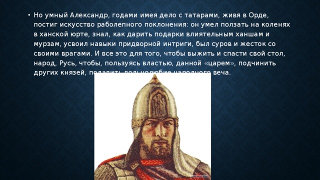 Но умный Александр, годами имея дело с татарами, живя в Орде, постиг искусство раболепного поклонения: он умел ползать на коленях в ханской юрте, знал, как дарить подарки влиятельным ханшам и мурзам, усвоил навыки придворной интриги, был суров и жесток со своими врагами. И все это для того, чтобы выжить и спасти свой стол, народ, Русь, чтобы, пользуясь властью, данной «царем», подчинить других князей, подавить вольнолюбие народного веча. 