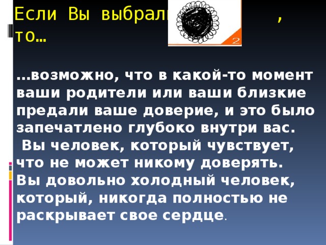 Если Вы выбрали , то… … возможно, что в какой-то момент ваши родители или ваши близкие предали ваше доверие, и это было запечатлено глубоко внутри вас.  Вы человек, который чувствует, что не может никому доверять. Вы довольно холодный человек, который, никогда полностью не раскрывает свое сердце .