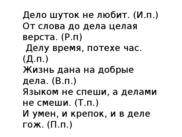 Дело шуток не любит. (И.п.) От слова до дела целая верста. (Р.п)  Делу время, потехе час. (Д.п.) Жизнь дана на добрые дела. (В.п.) Языком не спеши, а делами не смеши. (Т.п.) И умен, и крепок, и в деле гож. (П.п.) 