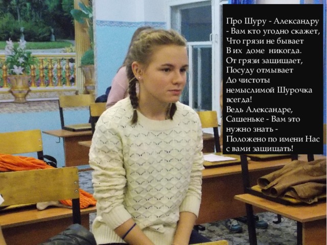 Про Шуру - Александру - Вам кто угодно скажет, Что грязи не бывает В их доме никогда. От грязи защищает, Посуду отмывает До чистоты немыслимой Шурочка всегда! Ведь Александре, Сашеньке - Вам это нужно знать - Положено по имени Нас с вами защищать! 
