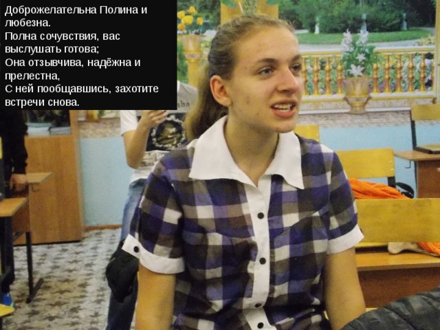 Доброжелательна Полина и любезна.  Полна сочувствия, вас выслушать готова;  Она отзывчива, надёжна и прелестна,  С ней пообщавшись, захотите встречи снова. 