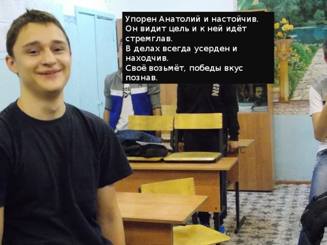 Упорен Анатолий и настойчив. Он видит цель и к ней идёт стремглав. В делах всегда усерден и находчив. Своё возьмёт, победы вкус познав. 