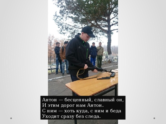 Антон — бесценный, славный он,  И этим дорог нам Антон.  С ним — хоть куда, с ним и беда  Уходит сразу без следа. 