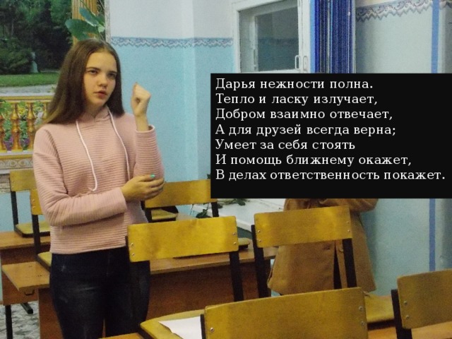 Дарья нежности полна.  Тепло и ласку излучает,  Добром взаимно отвечает,  А для друзей всегда верна;  Умеет за себя стоять  И помощь ближнему окажет,  В делах ответственность покажет.    