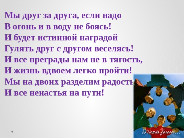 Мы друг за друга, если надо  В огонь и в воду не боясь!  И будет истинной наградой  Гулять друг с другом веселясь!  И все преграды нам не в тягость,  И жизнь вдвоем легко пройти!  Мы на двоих разделим радость  И все ненастья на пути!    